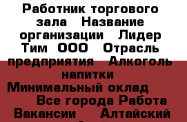 Работник торгового зала › Название организации ­ Лидер Тим, ООО › Отрасль предприятия ­ Алкоголь, напитки › Минимальный оклад ­ 19 500 - Все города Работа » Вакансии   . Алтайский край,Алейск г.